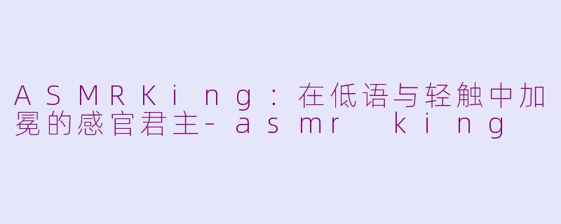 ASMRKing：在低语与轻触中加冕的感官君主-asmr king