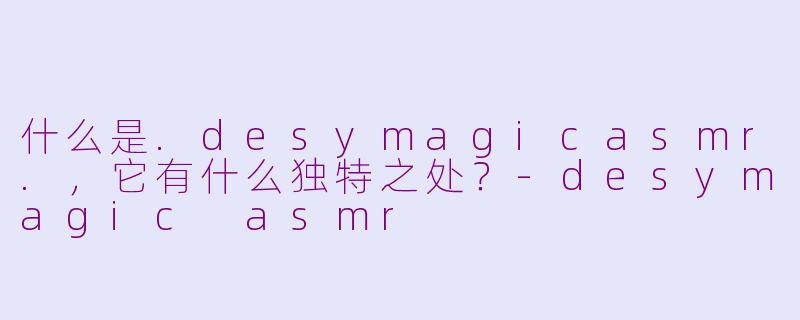 什么是.desymagicasmr.,它有什么独特之处?-desymagic asmr