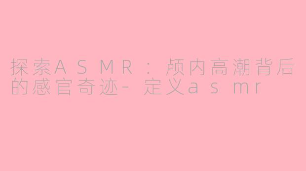 探索ASMR:颅内高潮背后的感官奇迹-定义asmr