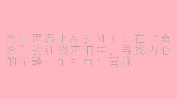 当中医遇上ASMR：在“喜脉”的细微声响中，寻找内心的宁静-asmr喜脉