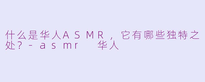 什么是华人ASMR,它有哪些独特之处?-asmr 华人