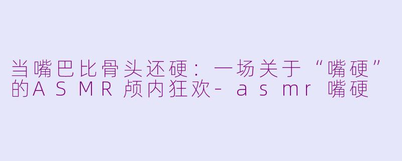 当嘴巴比骨头还硬：一场关于“嘴硬”的ASMR颅内狂欢-asmr嘴硬