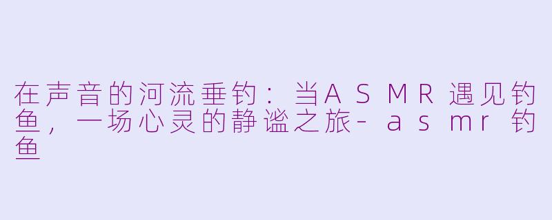 在声音的河流垂钓:当ASMR遇见钓鱼,一场心灵的静谧之旅-asmr钓鱼