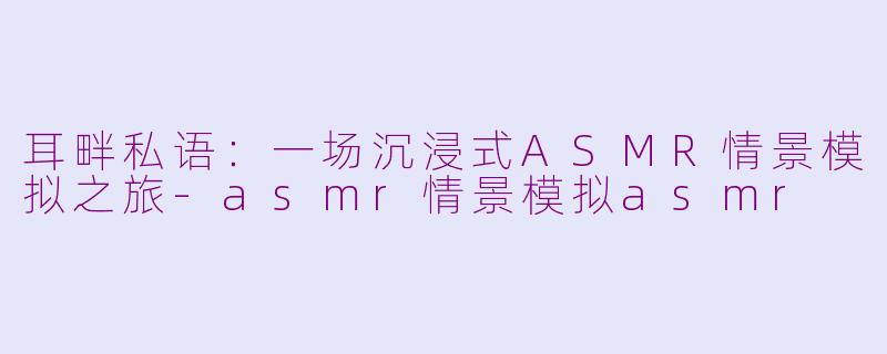 耳畔私语：一场沉浸式ASMR情景模拟之旅-asmr情景模拟asmr