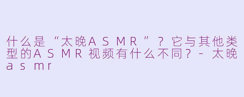 什么是“太晚ASMR”?它与其他类型的ASMR视频有什么不同?-太晚asmr