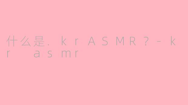 什么是.krASMR？-kr asmr