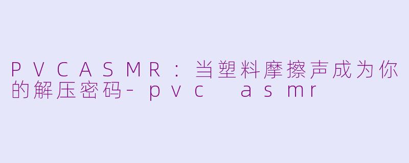 PVCASMR:当塑料摩擦声成为你的解压密码-pvc asmr