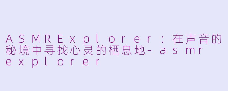 ASMRExplorer:在声音的秘境中寻找心灵的栖息地-asmr explorer