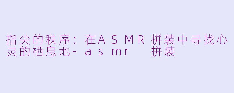 指尖的秩序:在ASMR拼装中寻找心灵的栖息地-asmr 拼装