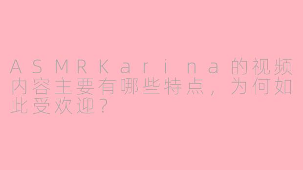 ASMRKarina的视频内容主要有哪些特点,为何如此受欢迎?