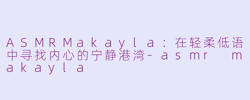 ASMRMakayla:在轻柔低语中寻找内心的宁静港湾-asmr makayla