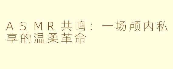 ASMR共鸣：一场颅内私享的温柔革命