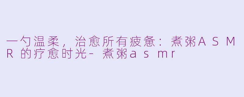 一勺温柔,治愈所有疲惫:煮粥ASMR的疗愈时光-煮粥asmr