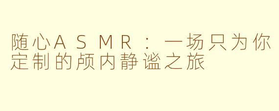 随心ASMR：一场只为你定制的颅内静谧之旅