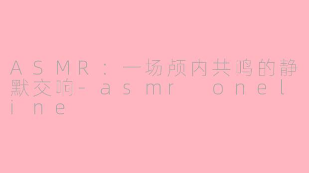 ASMR:一场颅内共鸣的静默交响-asmr oneline