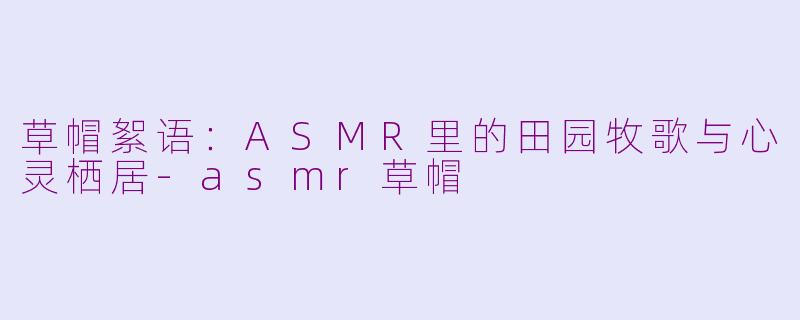 草帽絮语：ASMR里的田园牧歌与心灵栖居-asmr草帽