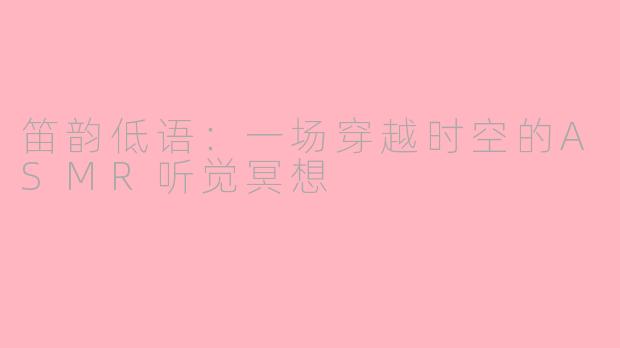 笛韵低语:一场穿越时空的ASMR听觉冥想