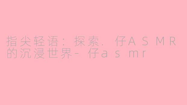 指尖轻语:探索.仔ASMR的沉浸世界-仔asmr