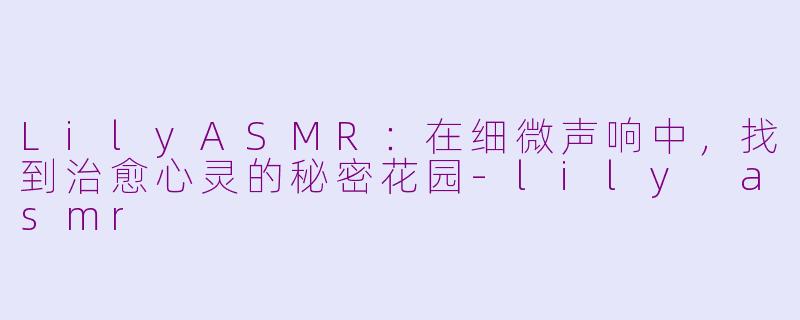 LilyASMR:在细微声响中,找到治愈心灵的秘密花园-lily asmr