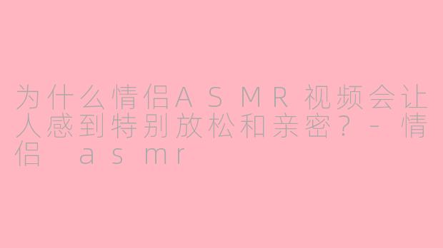 为什么情侣ASMR视频会让人感到特别放松和亲密？-情侣 asmr