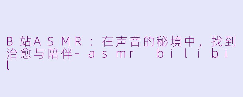 B站ASMR:在声音的秘境中,找到治愈与陪伴-asmr bilibil