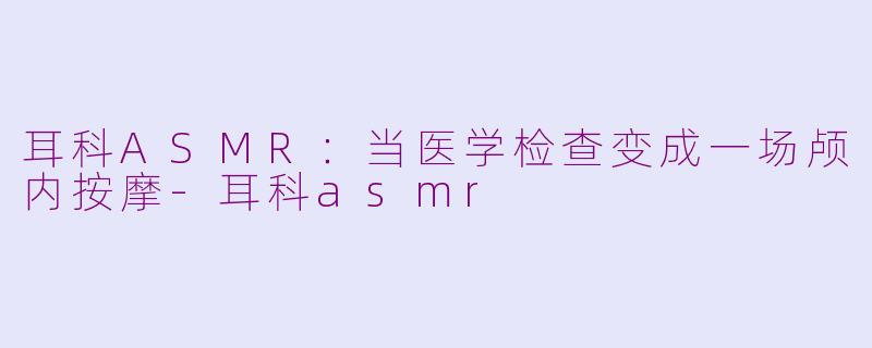 耳科ASMR:当医学检查变成一场颅内按摩-耳科asmr