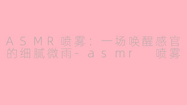 ASMR喷雾:一场唤醒感官的细腻微雨-asmr 喷雾
