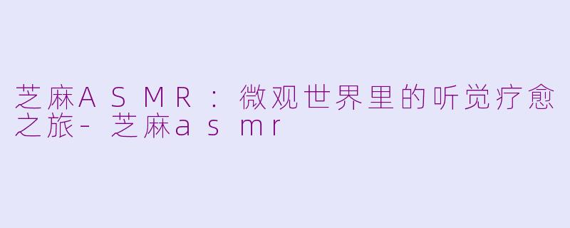 芝麻ASMR：微观世界里的听觉疗愈之旅