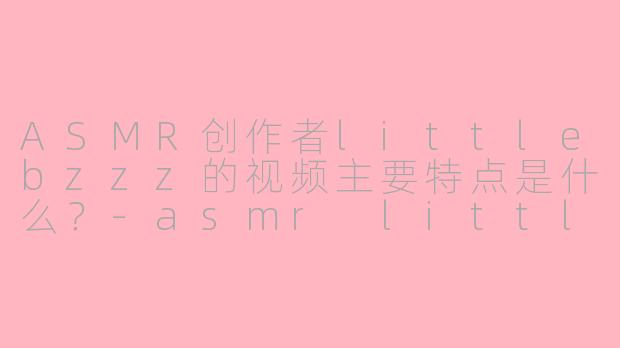 ASMR创作者littlebzzz的视频主要特点是什么?-asmr littlebzzz