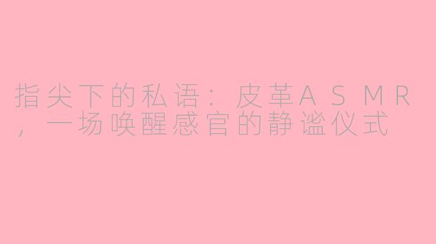指尖下的私语：皮革ASMR，一场唤醒感官的静谧仪式