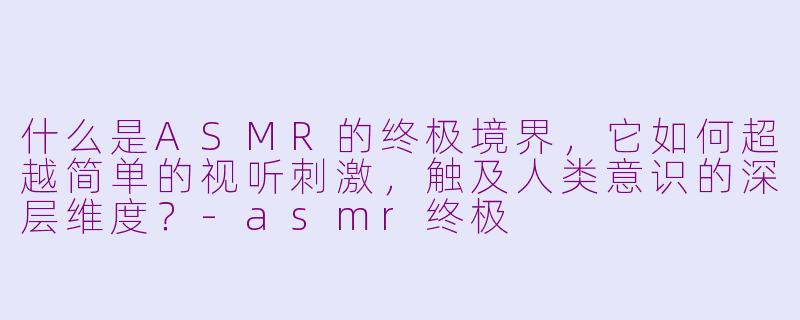 什么是ASMR的终极境界，它如何超越简单的视听刺激，触及人类意识的深层维度？-asmr终极