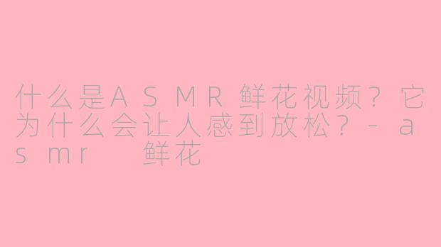 什么是ASMR鲜花视频？它为什么会让人感到放松？-asmr 鲜花