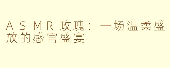 ASMR玫瑰:一场温柔盛放的感官盛宴