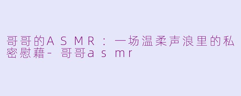 哥哥的ASMR：一场温柔声浪里的私密慰藉-哥哥asmr