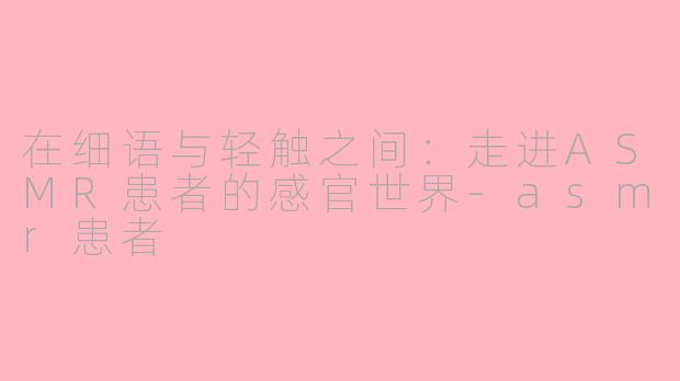 在细语与轻触之间：走进ASMR患者的感官世界-asmr患者