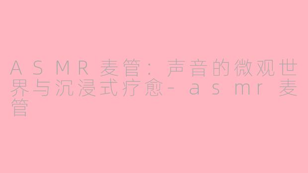 ASMR麦管:声音的微观世界与沉浸式疗愈-asmr麦管