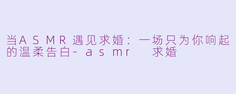 当ASMR遇见求婚:一场只为你响起的温柔告白-asmr 求婚