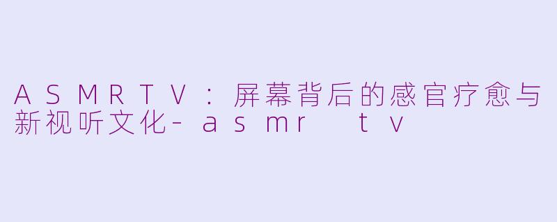 ASMRTV：屏幕背后的感官疗愈与新视听文化-asmr tv