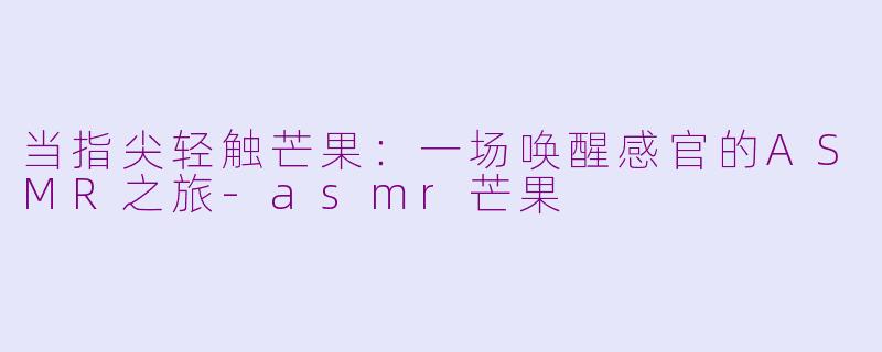 当指尖轻触芒果:一场唤醒感官的ASMR之旅-asmr芒果