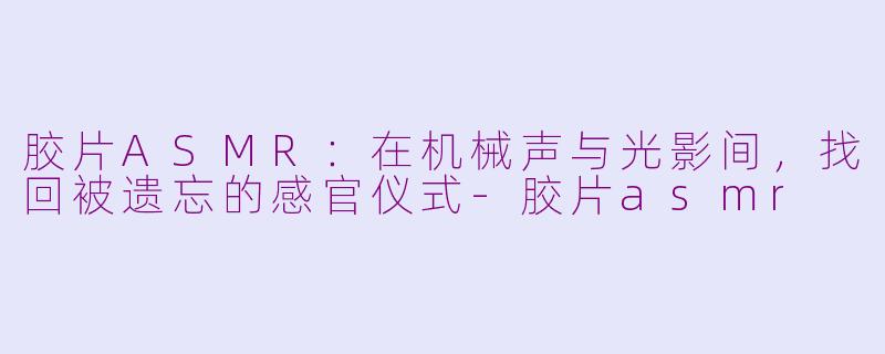 胶片ASMR：在机械声与光影间，找回被遗忘的感官仪式-胶片asmr