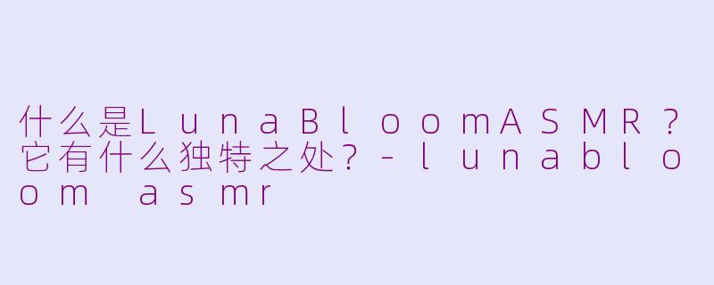 什么是LunaBloomASMR？它有什么独特之处？-lunabloom asmr