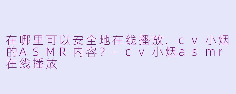 在哪里可以安全地在线播放.cv小烟的ASMR内容？-cv小烟asmr在线播放