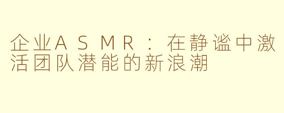 企业ASMR：在静谧中激活团队潜能的新浪潮