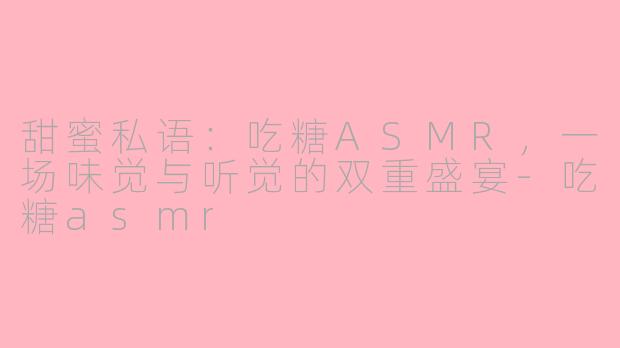 甜蜜私语:吃糖ASMR,一场味觉与听觉的双重盛宴-吃糖asmr
