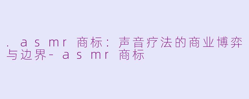 .asmr商标:声音疗法的商业博弈与边界-asmr商标