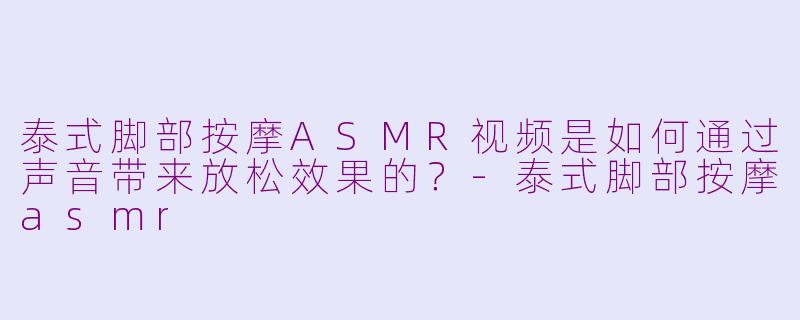 泰式脚部按摩ASMR视频是如何通过声音带来放松效果的？