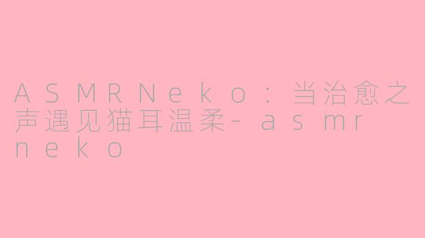 ASMRNeko：当治愈之声遇见猫耳温柔-asmr neko