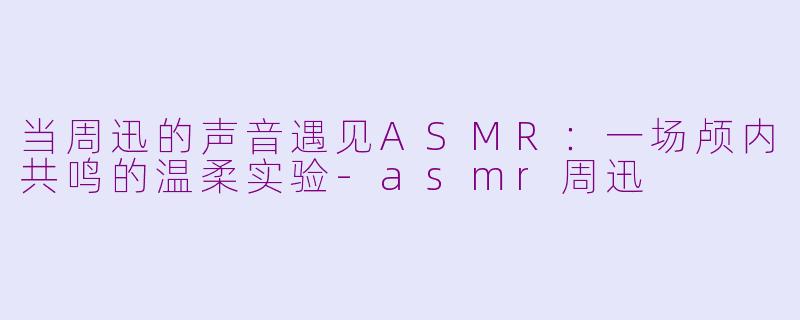 当周迅的声音遇见ASMR：一场颅内共鸣的温柔实验-asmr周迅