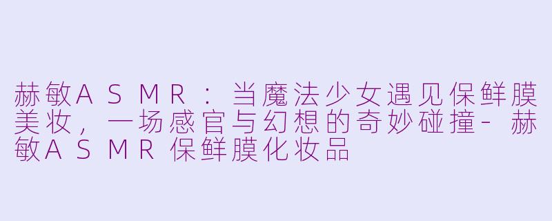 赫敏ASMR:当魔法少女遇见保鲜膜美妆,一场感官与幻想的奇妙碰撞-赫敏ASMR保鲜膜化妆品
