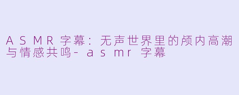 ASMR字幕:无声世界里的颅内高潮与情感共鸣-asmr字幕